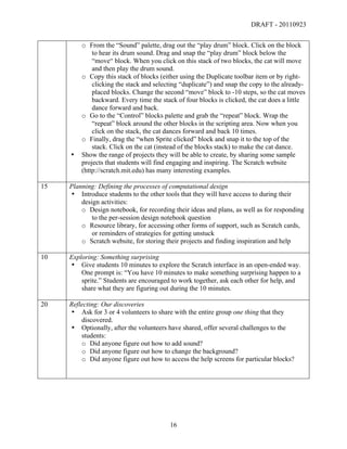 DRAFT - 20110923


           o From the “Sound” palette, drag out the “play drum” block. Click on the block
               to hear its drum sound. Drag and snap the “play drum” block below the
               “move“ block. When you click on this stack of two blocks, the cat will move
               and then play the drum sound.
           o Copy this stack of blocks (either using the Duplicate toolbar item or by right-
               clicking the stack and selecting “duplicate”) and snap the copy to the already-
               placed blocks. Change the second “move” block to -10 steps, so the cat moves
               backward. Every time the stack of four blocks is clicked, the cat does a little
               dance forward and back.
           o Go to the “Control” blocks palette and grab the “repeat” block. Wrap the
               “repeat” block around the other blocks in the scripting area. Now when you
               click on the stack, the cat dances forward and back 10 times.
           o Finally, drag the “when Sprite clicked” block and snap it to the top of the
               stack. Click on the cat (instead of the blocks stack) to make the cat dance.
       •   Show the range of projects they will be able to create, by sharing some sample
           projects that students will find engaging and inspiring. The Scratch website
           (http://scratch.mit.edu) has many interesting examples.

15     Planning: Defining the processes of computational design
       • Introduce students to the other tools that they will have access to during their
           design activities:
           o Design notebook, for recording their ideas and plans, as well as for responding
               to the per-session design notebook question
           o Resource library, for accessing other forms of support, such as Scratch cards,
               or reminders of strategies for getting unstuck
           o Scratch website, for storing their projects and finding inspiration and help

10     Exploring: Something surprising
       • Give students 10 minutes to explore the Scratch interface in an open-ended way.
           One prompt is: “You have 10 minutes to make something surprising happen to a
           sprite.” Students are encouraged to work together, ask each other for help, and
           share what they are figuring out during the 10 minutes.

20     Reflecting: Our discoveries
       • Ask for 3 or 4 volunteers to share with the entire group one thing that they
           discovered.
       • Optionally, after the volunteers have shared, offer several challenges to the
           students:
           o Did anyone figure out how to add sound?
           o Did anyone figure out how to change the background?
           o Did anyone figure out how to access the help screens for particular blocks?




	
                                         16	
  
 