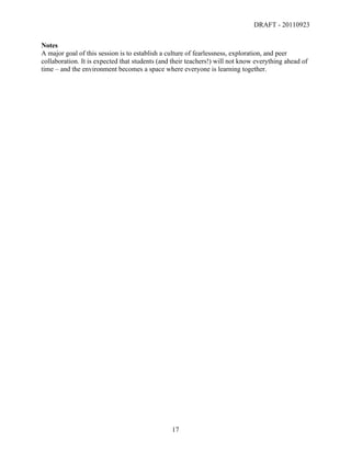 DRAFT - 20110923

Notes
A major goal of this session is to establish a culture of fearlessness, exploration, and peer
collaboration. It is expected that students (and their teachers!) will not know everything ahead of
time – and the environment becomes a space where everyone is learning together.




	
                                              17	
  
 