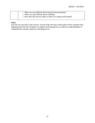 DRAFT - 20110923


               o What was easy/difficult about being the bossed partner?
               o What was easy/difficult about watching?
               o How does this activity relate to what we’re doing with Scratch?


Notes
Like the two activities in this session, several of the activities in this guide will be computer-free.
Stepping back from the computer can support fresh perspectives on and new understandings of
computational concepts, practices, and perspectives.




	
                                                21	
  
 