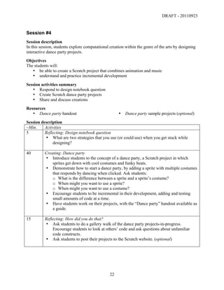 DRAFT - 20110923


Session #4
Session description
In this session, students explore computational creation within the genre of the arts by designing
interactive dance party projects.
Objectives
The students will:
   • be able to create a Scratch project that combines animation and music
   • understand and practice incremental development
Session activities summary
   • Respond to design notebook question
   • Create Scratch dance party projects
   • Share and discuss creations
Resources
   • Dance party handout                                 •   Dance party sample projects (optional)
Session description
~Min.     Activities
5         Reflecting: Design notebook question
          • What are two strategies that you use (or could use) when you get stuck while
              designing?

40        Creating: Dance party
          • Introduce students to the concept of a dance party, a Scratch project in which
              sprites get down with cool costumes and funky beats.
          • Demonstrate how to start a dance party, by adding a sprite with multiple costumes
              that responds by dancing when clicked. Ask students:
              o What is the difference between a sprite and a sprite’s costume?
              o When might you want to use a sprite?
              o When might you want to use a costume?
          • Encourage students to be incremental in their development, adding and testing
              small amounts of code at a time.
          • Have students work on their projects, with the “Dance party” handout available as
              a guide.

15        Reflecting: How did you do that?
          • Ask students to do a gallery walk of the dance party projects-in-progress.
              Encourage students to look at others’ code and ask questions about unfamiliar
              code constructs.
          • Ask students to post their projects to the Scratch website. (optional)




	
                                              22	
  
 