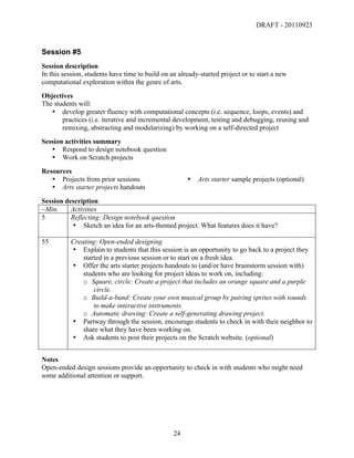 DRAFT - 20110923


Session #5
Session description
In this session, students have time to build on an already-started project or to start a new
computational exploration within the genre of arts.
Objectives
The students will:
   • develop greater fluency with computational concepts (i.e. sequence, loops, events) and
       practices (i.e. iterative and incremental development, testing and debugging, reusing and
       remixing, abstracting and modularizing) by working on a self-directed project
Session activities summary
   • Respond to design notebook question
   • Work on Scratch projects
Resources
   • Projects from prior sessions                         •   Arts starter sample projects (optional)
   • Arts starter projects handouts
Session description
~Min.     Activities
5         Reflecting: Design notebook question
          • Sketch an idea for an arts-themed project. What features does it have?

55        Creating: Open-ended designing
          • Explain to students that this session is an opportunity to go back to a project they
              started in a previous session or to start on a fresh idea.
          • Offer the arts starter projects handouts to (and/or have brainstorm session with)
              students who are looking for project ideas to work on, including:
              o Square, circle: Create a project that includes an orange square and a purple
                  circle.
              o Build-a-band: Create your own musical group by pairing sprites with sounds
                  to make interactive instruments.
              o Automatic drawing: Create a self-generating drawing project.
          • Partway through the session, encourage students to check in with their neighbor to
              share what they have been working on.
          • Ask students to post their projects on the Scratch website. (optional)


Notes
Open-ended design sessions provide an opportunity to check in with students who might need
some additional attention or support.




	
                                               24	
  
 