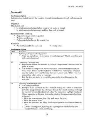 DRAFT - 20110923


Session #6
Session description
In this session, students explore the concepts of parallelism and events through performance and
story.
Objectives
The students will:
   • be able to explain what parallelism is and how it works in Scratch
   • be able to explain what events are and how they work in Scratch
Session activities summary
   • Respond to design notebook question
   • Write six-word stories
   • Perform parallel and event-driven activities

Resources
   • Physical Scratch blocks (optional)                 •   Sticky notes
Session description
~Min.     Activities
5         Reflecting: Design notebook question
          • What was a challenge you overcame in your last project? What is something you
              still want to figure out?

10        Connecting: Six-word story
          • Explain that the next few sessions will explore computational creation within the
             genre of stories.
          • Ask students to compose six-word stories about some aspect of their lives on
             sticky notes. The six-word story format is attributed to Hemingway, who once
             said that his best story was “For sale: baby shoes, never worn.” Share your own
             story or find others online as examples.
          • Post the six-word stories in a central location, to be viewed throughout the
             activities.

25        Exploring: Performing scripts
          • Ask for two volunteers.
          • Prompted by the facilitator, the two volunteers will act out a series of instructions
              (either by “programming” the volunteers through the Scratch interface or through
              the physical version of the Scratch blocks). The instructions highlight parallelism
              (things happening at the same time) and events (one thing causing another thing
              to happen):
              o Have one person do one thing (like walk across the room).
              o Have that person “reset.”
              o Have that person do two things simultaneously (like walk across the room and
                  talk).
              o Add the second person, by having the second person simultaneously (but
                  independently) do a task, like talking.


	
                                             25	
  
 