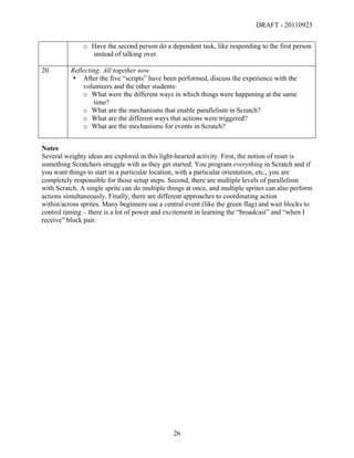 DRAFT - 20110923


               o Have the second person do a dependent task, like responding to the first person
                 instead of talking over.

20        Reflecting: All together now
          • After the five “scripts” have been performed, discuss the experience with the
              volunteers and the other students:
              o What were the different ways in which things were happening at the same
                   time?
              o What are the mechanisms that enable parallelism in Scratch?
              o What are the different ways that actions were triggered?
              o What are the mechanisms for events in Scratch?


Notes
Several weighty ideas are explored in this light-hearted activity. First, the notion of reset is
something Scratchers struggle with as they get started. You program everything in Scratch and if
you want things to start in a particular location, with a particular orientation, etc., you are
completely responsible for those setup steps. Second, there are multiple levels of parallelism
with Scratch. A single sprite can do multiple things at once, and multiple sprites can also perform
actions simultaneously. Finally, there are different approaches to coordinating action
within/across sprites. Many beginners use a central event (like the green flag) and wait blocks to
control timing – there is a lot of power and excitement in learning the “broadcast” and “when I
receive” block pair.




	
                                              26	
  
 