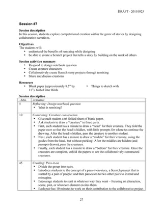 DRAFT - 20110923


Session #7
Session description
In this session, students explore computational creation within the genre of stories by designing
collaborative narratives.
Objectives
The students will:
   • understand the benefits of remixing while designing
   • be able to create a Scratch project that tells a story by building on the work of others
Session activities summary
   • Respond to design notebook question
   • Create creature characters
   • Collaboratively create Scratch story projects through remixing
   • Share and discuss creations
Resources
   • Blank paper (approximately 8.5” by                  •   Things to sketch with
      11”), folded into thirds
Session description
~Min.     Activities
5         Reflecting: Design notebook question
          • What is remixing?

10        Connecting: Creature construction
          • Give each student a tri-folded sheet of blank paper.
          • Ask students to draw a “creature” in three parts.
          • First, each student has a minute to draw a “head” for their creature. They fold the
             paper over so that the head is hidden, with little prompts for where to continue the
             drawing. After the head is hidden, pass the creature to another student.
          • Next, each student has a minute to draw a “middle” for their creature, using the
             guides from the head, but without peeking! After the middles are hidden (and
             prompts drawn), pass the creatures.
          • Finally, each student has a minute to draw a “bottom” for their creature. Once the
             creatures are complete, unfold the papers to see the collaboratively constructed
             creatures.

45        Creating: Pass-it-on
          • Divide the group into pairs.
          • Introduce students to the concept of a pass-it-on-story, a Scratch project that is
              started by a pair of people, and then passed on to two other pairs to extend and
              reimagine.
          • Encourage students to start in whatever way they want – focusing on characters,
              scene, plot, or whatever element excites them.
          • Each pair has 10 minutes to work on their contribution to the collaborative project


	
                                              27	
  
 