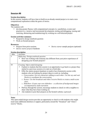 DRAFT - 20110923


Session #8
Session description
In this session, students will have time to build on an already-started project or to start a new
computational exploration within the genre of stories.
Objectives
The students will:
   • develop greater fluency with computational concepts (i.e. parallelism, events) and
       practices (i.e. iterative and incremental development, testing and debugging, reusing and
       remixing, abstracting and modularizing) by working on a self-directed project
Session activities summary
   • Respond to design notebook question
   • Work on Scratch projects
Resources
   • Projects from prior sessions                         •   Stories starter sample projects (optional)
   • Stories starter projects handouts
Session description
~Min.     Activities
5         Reflecting: Design notebook question
          • How was working with someone else different from your prior experiences of
              designing your Scratch projects?

55        Creating: Open-ended designing
          • Explain to students that this session is an opportunity to go back to a project they
              started in a previous session or to start on a fresh idea.
          • Offer the starter projects handouts to (and/or have brainstorm session with)
              students who are looking for project ideas to work on, including:
              o Conversation: Get two characters talking to each other. Use the say and wait
                  blocks to coordinate the conversation.
              o Scenes: Use the broadcast and when I receive blocks to create a multi-scene
                  story.
              o Slideshow: Create your own slideshow – a collection of background images
                  accompanied by audio narration.
          • Partway through the session, encourage students to check in with a neighbor to
              share what they have been working on.
          • Ask students to post their projects on the Scratch website. (optional)


Notes
This open-ended design session provides an opportunity to check in with students who might
need some additional attention or support, particularly around the “broadcast” and “when I
receive” blocks.



	
                                               29	
  
 