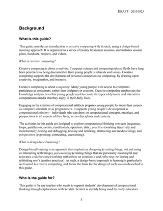 DRAFT - 20110923




Background

What is this guide?

This guide provides an introduction to creative computing with Scratch, using a design-based
learning approach. It is organized as a series of twenty 60-minute sessions, and includes session
plans, handouts, projects, and videos.

What is creative computing?

Creative computing is about creativity. Computer science and computing-related fields have long
been perceived as being disconnected from young people’s interests and values. Creative
computing supports the development of personal connections to computing, by drawing upon
creativity, imagination, and interests.

Creative computing is about computing. Many young people with access to computers
participate as consumers, rather than designers or creators. Creative computing emphasizes the
knowledge and practices that young people need to create the types of dynamic and interactive
computational media that they enjoy in their daily lives.

Engaging in the creation of computational artifacts prepares young people for more than careers
as computer scientists or as programmers. It supports young people’s development as
computational thinkers – individuals who can draw on computational concepts, practices, and
perspectives in all aspects of their lives, across disciplines and contexts.

The activities in this guide are designed to explore computational thinking concepts (sequence,
loops, parallelism, events, conditionals, operators, data), practices (working iteratively and
incrementally, testing and debugging, reusing and remixing, abstracting and modularizing), and
perspectives (expressing, connecting, questioning).

What is design-based learning?

Design-based learning is an approach that emphasizes designing (creating things, not just using
or interacting with things), personalizing (creating things that are personally meaningful and
relevant), collaborating (working with others on creations), and reflecting (reviewing and
rethinking one’s creative practices). As such, a design-based approach to learning is particularly
well suited to creative computing, and forms the basis for the design of each session described in
this guide.


Who is the guide for?

This guide is for any teacher who wants to support students’ development of computational
thinking through explorations with Scratch. Scratch is already being used by many educators


	
                                              3	
  
 