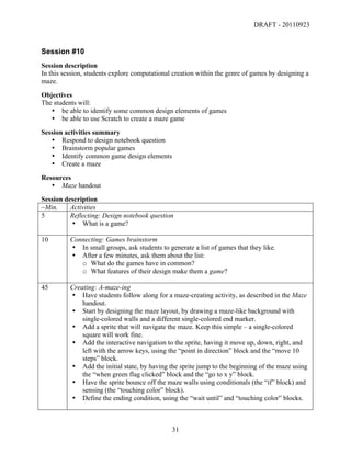 DRAFT - 20110923


Session #10
Session description
In this session, students explore computational creation within the genre of games by designing a
maze.
Objectives
The students will:
   • be able to identify some common design elements of games
   • be able to use Scratch to create a maze game
Session activities summary
   • Respond to design notebook question
   • Brainstorm popular games
   • Identify common game design elements
   • Create a maze
Resources
   • Maze handout
Session description
~Min.     Activities
5         Reflecting: Design notebook question
          • What is a game?

10        Connecting: Games brainstorm
          • In small groups, ask students to generate a list of games that they like.
          • After a few minutes, ask them about the list:
             o What do the games have in common?
             o What features of their design make them a game?

45        Creating: A-maze-ing
          • Have students follow along for a maze-creating activity, as described in the Maze
              handout.
          • Start by designing the maze layout, by drawing a maze-like background with
              single-colored walls and a different single-colored end marker.
          • Add a sprite that will navigate the maze. Keep this simple – a single-colored
              square will work fine.
          • Add the interactive navigation to the sprite, having it move up, down, right, and
              left with the arrow keys, using the “point in direction” block and the “move 10
              steps” block.
          • Add the initial state, by having the sprite jump to the beginning of the maze using
              the “when green flag clicked” block and the “go to x y” block.
          • Have the sprite bounce off the maze walls using conditionals (the “if” block) and
              sensing (the “touching color” block).
          • Define the ending condition, using the “wait until” and “touching color” blocks.



	
                                             31	
  
 