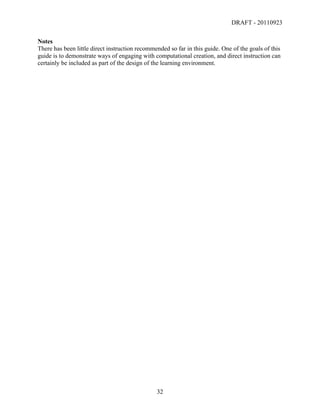 DRAFT - 20110923

Notes
There has been little direct instruction recommended so far in this guide. One of the goals of this
guide is to demonstrate ways of engaging with computational creation, and direct instruction can
certainly be included as part of the design of the learning environment.




	
                                              32	
  
 