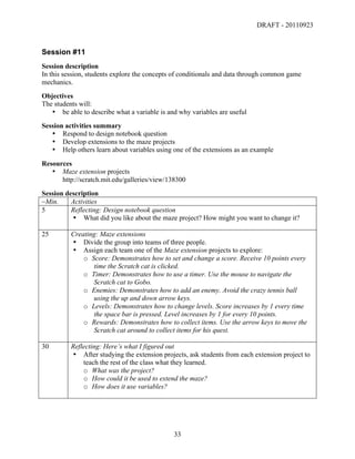 DRAFT - 20110923


Session #11
Session description
In this session, students explore the concepts of conditionals and data through common game
mechanics.
Objectives
The students will:
   • be able to describe what a variable is and why variables are useful
Session activities summary
   • Respond to design notebook question
   • Develop extensions to the maze projects
   • Help others learn about variables using one of the extensions as an example
Resources
   • Maze extension projects
      http://scratch.mit.edu/galleries/view/138300
Session description
~Min.     Activities
5         Reflecting: Design notebook question
          • What did you like about the maze project? How might you want to change it?

25        Creating: Maze extensions
          • Divide the group into teams of three people.
          • Assign each team one of the Maze extension projects to explore:
              o Score: Demonstrates how to set and change a score. Receive 10 points every
                 time the Scratch cat is clicked.
              o Timer: Demonstrates how to use a timer. Use the mouse to navigate the
                 Scratch cat to Gobo.
              o Enemies: Demonstrates how to add an enemy. Avoid the crazy tennis ball
                 using the up and down arrow keys.
              o Levels: Demonstrates how to change levels. Score increases by 1 every time
                 the space bar is pressed. Level increases by 1 for every 10 points.
              o Rewards: Demonstrates how to collect items. Use the arrow keys to move the
                 Scratch cat around to collect items for his quest.

30        Reflecting: Here’s what I figured out
          • After studying the extension projects, ask students from each extension project to
              teach the rest of the class what they learned.
              o What was the project?
              o How could it be used to extend the maze?
              o How does it use variables?




	
                                            33	
  
 