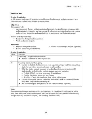 DRAFT - 20110923


Session #12
Session description
In this session, students will have time to build on an already-started project or to start a new
computational exploration within the genre of games.
Objectives
The students will:
   • develop greater fluency with computational concepts (i.e. conditionals, operators, data)
       and practices (i.e. iterative and incremental development, testing and debugging, reusing
       and remixing, abstracting and modularizing) by working on a self-directed project
Session activities summary
   • Respond to design notebook question
   • Work on Scratch projects
Resources
   • Projects from prior sessions                         •   Games starter sample projects (optional)
   • Games starter projects handouts
Session description
~Min.     Activities
5         Reflecting: Design notebook question
          • What is a variable? What is it good for?

55        Creating: Open-ended designing
          • Explain to students that this session is an opportunity to go back to a project they
              started in a previous session or to start on a fresh idea.
          • Offer the starter projects handouts to (and/or have brainstorm session with)
              students who are looking for projects ideas to work on, including:
              o Collide: Help Scratch cat navigate a field of Gobos.
              o Catlibs: Create an interactive word game.
              o Scrolling: Create the foundation for a side-scrolling game.
          • Partway through the session, encourage students to check in with a neighbor to
              share what they have been working on.
          • Ask students to post their projects on the Scratch website. (optional)


Notes
This open-ended design session provides an opportunity to check in with students who might
need some additional attention or support, particularly around the concepts of conditionals (e.g.
if), operators (e.g. arithmetic, logical), and data (e.g. variables, lists).




	
                                               35	
  
 
