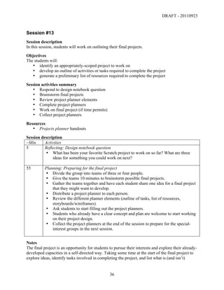 DRAFT - 20110923


Session #13
Session description
In this session, students will work on outlining their final projects.
Objectives
The students will:
   • identify an appropriately-scoped project to work on
   • develop an outline of activities or tasks required to complete the project
   • generate a preliminary list of resources required to complete the project
Session activities summary
   • Respond to design notebook question
   • Brainstorm final projects
   • Review project planner elements
   • Complete project planners
   • Work on final project (if time permits)
   • Collect project planners
Resources
   • Projects planner handouts
Session description
~Min.     Activities
5         Reflecting: Design notebook question
          • What has been your favorite Scratch project to work on so far? What are three
              ideas for something you could work on next?

55         Planning: Preparing for the final project
           • Divide the group into teams of three or four people.
           • Give the teams 10 minutes to brainstorm possible final projects.
           • Gather the teams together and have each student share one idea for a final project
               that they might want to develop.
           • Distribute a project planner to each person.
           • Review the different planner elements (outline of tasks, list of resources,
               storyboards/wireframes).
           • Ask students to start filling out the project planners.
           • Students who already have a clear concept and plan are welcome to start working
               on their project design.
           • Collect the project planners at the end of the session to prepare for the special-
               interest groups in the next session.


Notes
The final project is an opportunity for students to pursue their interests and explore their already-
developed capacities in a self-directed way. Taking some time at the start of the final project to
explore ideas, identify tasks involved in completing the project, and list what is (and isn’t)


	
                                                36	
  
 