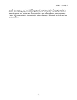 DRAFT - 20110923

already known can be very beneficial for successful project completion. Although planning is
helpful, it shouldn’t be all-consuming or the only way of doing things. Different students will
want and need to plan and tinker to different extents – and different phases of the project will
require different approaches. Multiple design and development styles should be encouraged and
accommodated.




	
                                             37	
  
 