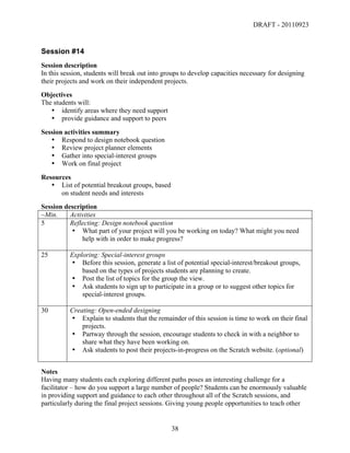 DRAFT - 20110923


Session #14
Session description
In this session, students will break out into groups to develop capacities necessary for designing
their projects and work on their independent projects.
Objectives
The students will:
   • identify areas where they need support
   • provide guidance and support to peers
Session activities summary
   • Respond to design notebook question
   • Review project planner elements
   • Gather into special-interest groups
   • Work on final project
Resources
   • List of potential breakout groups, based
      on student needs and interests
Session description
~Min.     Activities
5         Reflecting: Design notebook question
          • What part of your project will you be working on today? What might you need
              help with in order to make progress?

25        Exploring: Special-interest groups
          • Before this session, generate a list of potential special-interest/breakout groups,
              based on the types of projects students are planning to create.
          • Post the list of topics for the group the view.
          • Ask students to sign up to participate in a group or to suggest other topics for
              special-interest groups.

30        Creating: Open-ended designing
          • Explain to students that the remainder of this session is time to work on their final
              projects.
          • Partway through the session, encourage students to check in with a neighbor to
              share what they have been working on.
          • Ask students to post their projects-in-progress on the Scratch website. (optional)


Notes
Having many students each exploring different paths poses an interesting challenge for a
facilitator – how do you support a large number of people? Students can be enormously valuable
in providing support and guidance to each other throughout all of the Scratch sessions, and
particularly during the final project sessions. Giving young people opportunities to teach other


	
                                              38	
  
 