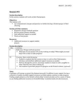 DRAFT - 20110923


Session #15
Session description
In this session, students will work on their final projects.
Objectives
The students will:
   • use computational concepts and practices to further develop a Scratch project of their
       choosing
Session activities summary
   • Respond to design notebook question
   • Review project planner elements
   • Seek additional support as needed
   • Work on final project
Resources
   • Additional resources to support student
      projects
Session description
~Min.     Activities
5         Reflecting: Design notebook question
          • What part of your project will you be working on today? What might you need
              help with in order to make progress?

55         Creating: Open-ended designing
           • Explain to students that this session is time to work on their final projects.
           • Introduce and distribute additional support resources as needed.
           • Partway through the session, encourage students to check in with a neighbor to
               share what they have been working on.
           • Ask students to post their projects-in-progress on the Scratch website. (optional)


Notes
Challenges will emerge as project development proceeds. In addition to peer support, having a
collection of readily-available support resources can help students continue to make progress.
Finding sample projects on the Scratch website (http://scratch.mit.edu) can be a source of ideas,
as can finding additional resources on ScratchEd (http://scratched.media.mit.edu/resources).




	
                                                40	
  
 
