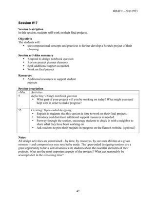 DRAFT - 20110923


Session #17
Session description
In this session, students will work on their final projects.
Objectives
The students will:
   • use computational concepts and practices to further develop a Scratch project of their
       choosing
Session activities summary
   • Respond to design notebook question
   • Review project planner elements
   • Seek additional support as needed
   • Work on final project
Resources
   • Additional resources to support student
      projects
Session description
~Min.     Activities
5         Reflecting: Design notebook question
          • What part of your project will you be working on today? What might you need
              help with in order to make progress?

55         Creating: Open-ended designing
           • Explain to students that this session is time to work on their final projects.
           • Introduce and distribute additional support resources as needed.
           • Partway through the session, encourage students to check in with a neighbor to
               share what they have been working on.
           • Ask students to post their projects-in-progress on the Scratch website. (optional)


Notes
All design activities are constrained – by time, by resources, by our own abilities at a given
moment – and compromises may need to be made. The open-ended designing sessions are a
great opportunity to have conversations with students about the essential elements of their
projects. What are the most important aspects of the projects? What can reasonably be
accomplished in the remaining time?




	
                                                42	
  
 
