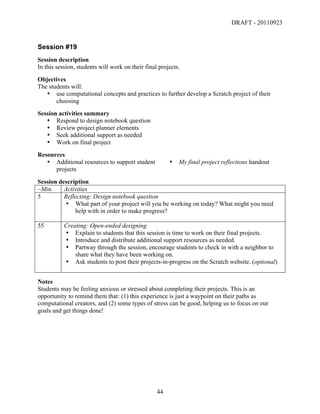DRAFT - 20110923


Session #19
Session description
In this session, students will work on their final projects.
Objectives
The students will:
   • use computational concepts and practices to further develop a Scratch project of their
       choosing
Session activities summary
   • Respond to design notebook question
   • Review project planner elements
   • Seek additional support as needed
   • Work on final project
Resources
   • Additional resources to support student               •   My final project reflections handout
      projects
Session description
~Min.     Activities
5         Reflecting: Design notebook question
          • What part of your project will you be working on today? What might you need
              help with in order to make progress?

55         Creating: Open-ended designing
           • Explain to students that this session is time to work on their final projects.
           • Introduce and distribute additional support resources as needed.
           • Partway through the session, encourage students to check in with a neighbor to
               share what they have been working on.
           • Ask students to post their projects-in-progress on the Scratch website. (optional)


Notes
Students may be feeling anxious or stressed about completing their projects. This is an
opportunity to remind them that: (1) this experience is just a waypoint on their paths as
computational creators, and (2) some types of stress can be good, helping us to focus on our
goals and get things done!




	
                                                44	
  
 