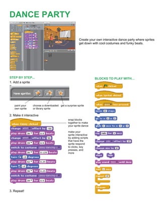 
DANCE PARTY

                                                      Create your own interactive dance party where sprites
                                                      get down with cool costumes and funky beats.




STEP BY STEP...                                                   BLOCKS TO PLAY WITH…
1. Add a sprite




   paint your    choose a downloaded get a surprise sprite
   own sprite    or library sprite

2. Make it interactive
                                             snap blocks
                                             together to make
                                             your sprite dance

                                             make your
                                             sprite interactive
                                             by adding scripts
                                             that have the
                                             sprite respond
                                             to clicks, key
                                             presses, and
                                             more




3. Repeat!
                                                        	
  
 