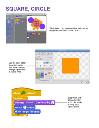  
SQUARE, CIRCLE


                        What project can you create that includes an
                        orange square and a purple circle?




 use the paint editor
 to design sprites
 that incorporate an
 orange square and
 a purple circle




                                             experiment with
                                             different motion
                                             and looks blocks
                                             to bring your
                                             sprites to life




                        	
  
 