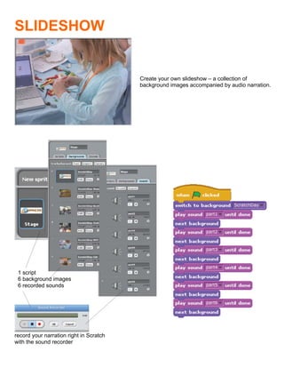  
SLIDESHOW


                                         Create your own slideshow – a collection of
                                         background images accompanied by audio narration.




 1 script
 6 background images
 6 recorded sounds




record your narration right in Scratch
with the sound recorder
                                         	
  
 