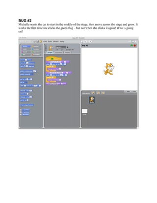  


BUG #2
Michelle wants the cat to start in the middle of the stage, then move across the stage and grow. It
works the first time she clicks the green flag – but not when she clicks it again! What’s going
on?




                                                 	
  
 