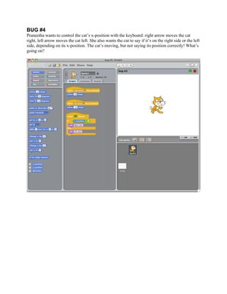  


BUG #4
Praneetha wants to control the cat’s x-position with the keyboard: right arrow moves the cat
right, left arrow moves the cat left. She also wants the cat to say if it’s on the right side or the left
side, depending on its x-position. The cat’s moving, but not saying its position correctly! What’s
going on?




                                                    	
  
 