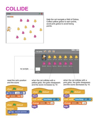  
COLLIDE
                                             Help the cat navigate a field of Gobos.
                                             Collect yellow gobos to earn points,
                                             avoid pink gobos to avoid losing
                                             points.




                no scripts




reset the cat’s position     when the cat collides with a        when the cat collides with a
and the score                yellow gobo, the gobo disappears    pink gobo, the gobo disappears
                             and the score increases by 10       and the score decreases by 10




                                                	
  
 