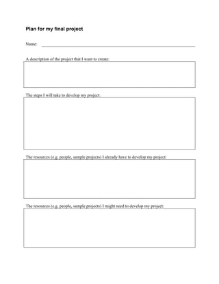  


Plan for my final project

Name:


A description of the project that I want to create:




The steps I will take to develop my project:




The resources (e.g. people, sample projects) I already have to develop my project:




The resources (e.g. people, sample projects) I might need to develop my project:




	
  



                                                      	
  
 
