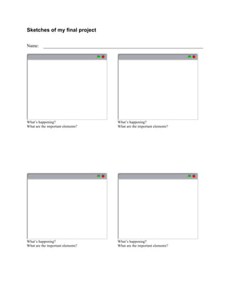  


Sketches of my final project

Name:




What’s happening?                         What’s happening?
What are the important elements?          What are the important elements?




What’s happening?                         What’s happening?
What are the important elements?          What are the important elements?




                                   	
  
 