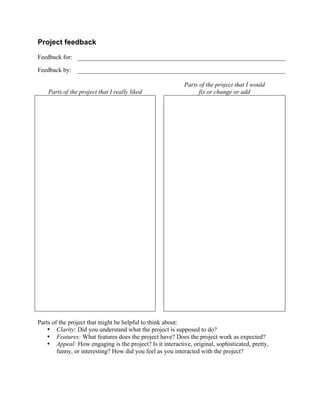  


Project feedback

Feedback for:

Feedback by:

                                                           Parts of the project that I would
       Parts of the project that I really liked                  fix or change or add




Parts of the project that might be helpful to think about:
    • Clarity: Did you understand what the project is supposed to do?
    • Features: What features does the project have? Does the project work as expected?
    • Appeal: How engaging is the project? Is it interactive, original, sophisticated, pretty,
        funny, or interesting? How did you feel as you interacted with the project?




                                                  	
  
 