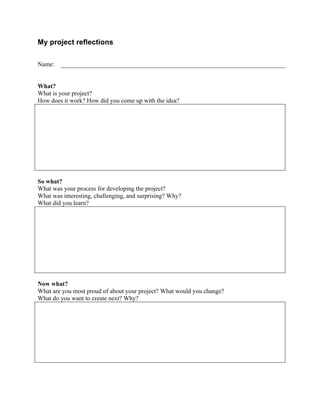  


My project reflections

Name:


What?
What is your project?
How does it work? How did you come up with the idea?




So what?
What was your process for developing the project?
What was interesting, challenging, and surprising? Why?
What did you learn?




Now what?
What are you most proud of about your project? What would you change?
What do you want to create next? Why?




                                              	
  
 
