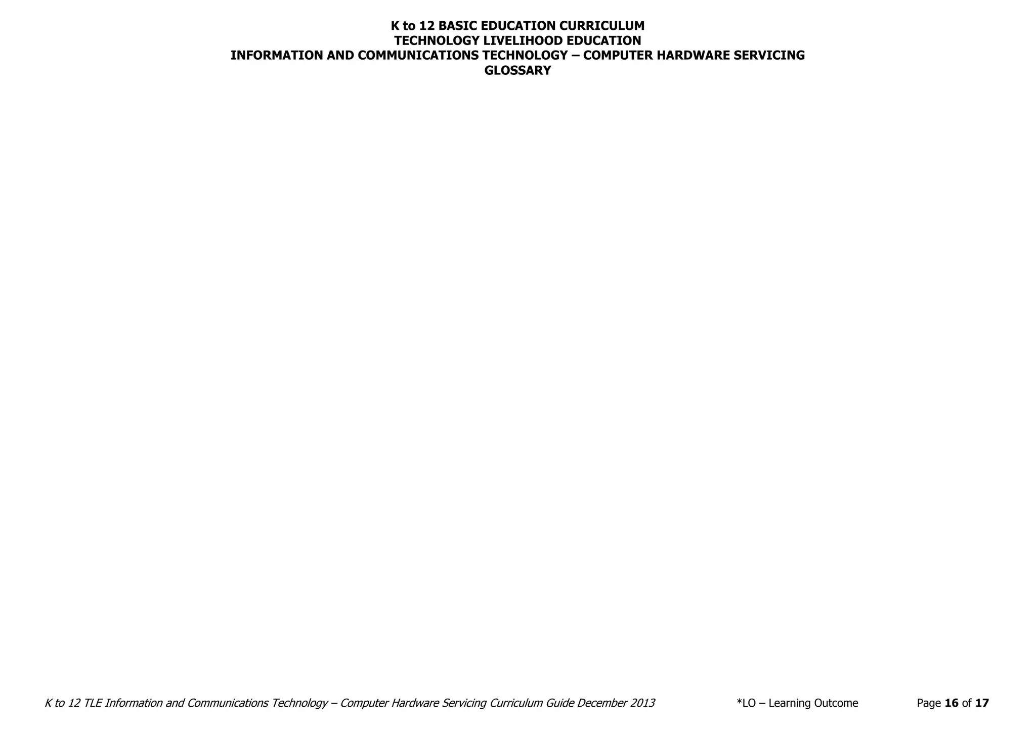 K to 12 BASIC EDUCATION CURRICULUM
TECHNOLOGY LIVELIHOOD EDUCATION
K to 12 TLE Information and Communications Technology – Computer Hardware Servicing Curriculum Guide December 2013 *LO – Learning Outcome Page 16 of 17
INFORMATION AND COMMUNICATIONS TECHNOLOGY – COMPUTER HARDWARE SERVICING
GLOSSARY
 