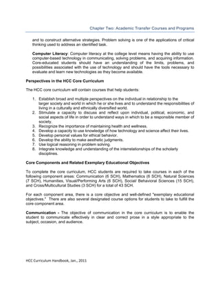  
Chapter Two: Academic Transfer Courses and Programs
and to construct alternative strategies. Problem solving is one of the applications of critical
thinking used to address an identified task.
Computer Literacy: Computer literacy at the college level means having the ability to use
computer-based technology in communicating, solving problems, and acquiring information.
Core-educated students should have an understanding of the limits, problems, and
possibilities associated with the use of technology and should have the tools necessary to
evaluate and learn new technologies as they become available.
Perspectives in the HCC Core Curriculum
The HCC core curriculum will contain courses that help students:
1. Establish broad and multiple perspectives on the individual in relationship to the
larger society and world in which he or she lives and to understand the responsibilities of
living in a culturally and ethnically diversified world.
2. Stimulate a capacity to discuss and reflect upon individual, political, economic, and
social aspects of life in order to understand ways in which to be a responsible member of
society.
3. Recognize the importance of maintaining health and wellness.
4. Develop a capacity to use knowledge of how technology and science affect their lives.
5. Develop personal values for ethical behavior.
6. Develop the ability to make aesthetic judgments.
7. Use logical reasoning in problem solving.
8. Integrate knowledge and understanding of the interrelationships of the scholarly
disciplines.
Core Components and Related Exemplary Educational Objectives
To complete the core curriculum, HCC students are required to take courses in each of the
following component areas: Communication (6 SCH), Mathematics (6 SCH), Natural Sciences
(7 SCH), Humanities, Visual/Performing Arts (6 SCH), Social/ Behavioral Sciences (15 SCH),
and Cross/Multicultural Studies (3 SCH) for a total of 43 SCH.
For each component area, there is a core objective and well-defined "exemplary educational
objectives." There are also several designated course options for students to take to fulfill the
core component area.
Communication - The objective of communication in the core curriculum is to enable the
student to communicate effectively in clear and correct prose in a style appropriate to the
subject, occasion, and audience.

 
HCC Curriculum Handbook, Jan., 2011 
 

 