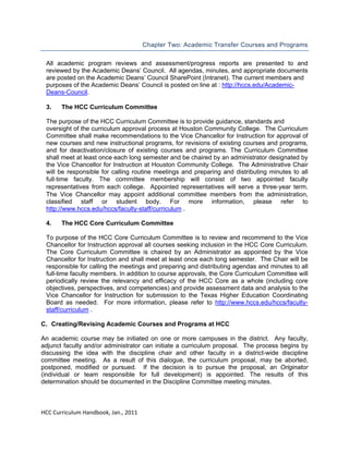  
Chapter Two: Academic Transfer Courses and Programs
All academic program reviews and assessment/progress reports are presented to and
reviewed by the Academic Deans’ Council. All agendas, minutes, and appropriate documents
are posted on the Academic Deans’ Council SharePoint (Intranet). The current members and
purposes of the Academic Deans’ Council is posted on line at : http://hccs.edu/AcademicDeans-Council.
 
3.
The HCC Curriculum Committee
The purpose of the HCC Curriculum Committee is to provide guidance, standards and
oversight of the curriculum approval process at Houston Community College. The Curriculum
Committee shall make recommendations to the Vice Chancellor for Instruction for approval of
new courses and new instructional programs, for revisions of existing courses and programs,
and for deactivation/closure of existing courses and programs. The Curriculum Committee
shall meet at least once each long semester and be chaired by an administrator designated by
the Vice Chancellor for Instruction at Houston Community College. The Administrative Chair
will be responsible for calling routine meetings and preparing and distributing minutes to all
full‐time faculty. The committee membership will consist of two appointed faculty
representatives from each college. Appointed representatives will serve a three‐year term.
The Vice Chancellor may appoint additional committee members from the administration,
classified staff or student body. For more information, please refer to
http://www.hccs.edu/hccs/faculty-staff/curriculum .
4.

The HCC Core Curriculum Committee

To purpose of the HCC Core Curriculum Committee is to review and recommend to the Vice
Chancellor for Instruction approval all courses seeking inclusion in the HCC Core Curriculum.
The Core Curriculum Committee is chaired by an Administrator as appointed by the Vice
Chancellor for Instruction and shall meet at least once each long semester. The Chair will be
responsible for calling the meetings and preparing and distributing agendas and minutes to all
full-time faculty members. In addition to course approvals, the Core Curriculum Committee will
periodically review the relevancy and efficacy of the HCC Core as a whole (including core
objectives, perspectives, and competencies) and provide assessment data and analysis to the
Vice Chancellor for Instruction for submission to the Texas Higher Education Coordinating
Board as needed. For more information, please refer to http://www.hccs.edu/hccs/facultystaff/curriculum .
C. Creating/Revising Academic Courses and Programs at HCC
An academic course may be initiated on one or more campuses in the district. Any faculty,
adjunct faculty and/or administrator can initiate a curriculum proposal. The process begins by
discussing the idea with the discipline chair and other faculty in a district-wide discipline
committee meeting. As a result of this dialogue, the curriculum proposal, may be aborted,
postponed, modified or pursued. If the decision is to pursue the proposal, an Originator
(individual or team responsible for full development) is appointed. The results of this
determination should be documented in the Discipline Committee meeting minutes.

 
HCC Curriculum Handbook, Jan., 2011 
 

 