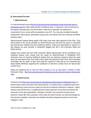  
Chapter Four: Curriculum Design and Development
B. Instructional Formats
1. Web Enhanced
In a web-enhanced course http://hccs.edu/process-for-developing-a-web-enhanced-class-inblackboard-vista the class meets just like a traditional class, in classroom, with an instructor at
the regular scheduled day, time and location. Seat time is generally not replaced but
components of your course will be accessible to you 24/7. You may also complete homework
assignments, take quizzes, participate in group work, and interact with your instructor and fellow
students online.
Web-Enhanced classes (being taught in Bb Vista) must have input/ approval of the Chair. They
will be listed in the course schedule as Web-Enhanced and will have the same or somewhat
less face-to-face meeting time than traditional classes. Chairs are responsible for seeing to it
that classes are input correctly in PeopleSoft (tagged with WE in the Instruction Mode and
Notes section). 
Classes that contain less than 50% instruction offered electronically will be considered to be
traditional classes even though they are coded as Web-Enhanced in PeopleSoft (PS).
Instructors who are teaching traditional classes that use electronic sessions where the class
does not meet face-to-face must notify and/or obtain the approval of their Chair. Each Discipline
Committee has the option to take upon itself the creation of rules that do not contravene the
above-stated definitions regarding the substitution of electronic contact hours for face-to-face
contact hours. 
Follow the following link to view the HCC process to set up and teach a Hybrid or WebEnhanced Class: http://hccs.edu/process-for-developing-a-web-enhanced-class-in-blackboardvista
2. Hybrid Course
A hybrid course http://hccs.edu/process-for-developing-a-hybrid-class-in-blackboard-vista is a
blend of face-to-face instruction with online learning. In a hybrid course, a significant part of the
course learning is online and as a result, the amount of classroom seat-time is reduced. Hybrid
classes meet half the time in a traditional face-to-face classroom environment and deliver the
remainder of the class presentation, interaction, activities, and exercises through various
electronic means (Bb Vista, podcasts, online video and audio formats, and new technologies as
they become available). Instructors and students should be prepared to spend as much time
engaged in class

 
HCC Curriculum Handbook, Jan., 2011 
 

 