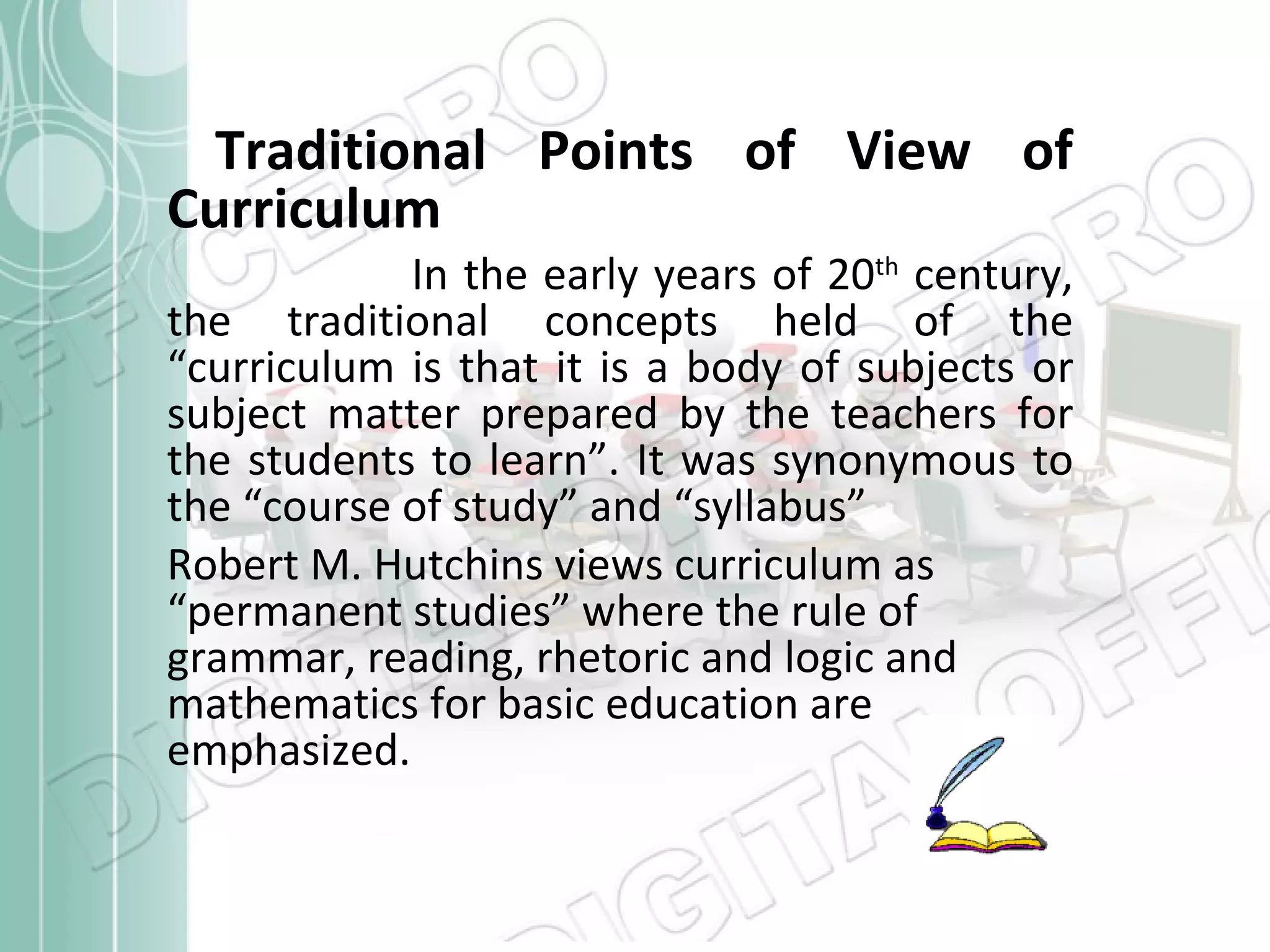 Traditional Points of View of Curriculum In the early years of 20 th  century, the traditional concepts held of the “curriculum is that it is a body of subjects or subject matter prepared by the teachers for the students to learn”. It was synonymous to the “course of study” and “syllabus” Robert M. Hutchins views curriculum as “permanent studies” where the rule of grammar, reading, rhetoric and logic and mathematics for basic education are emphasized. 
