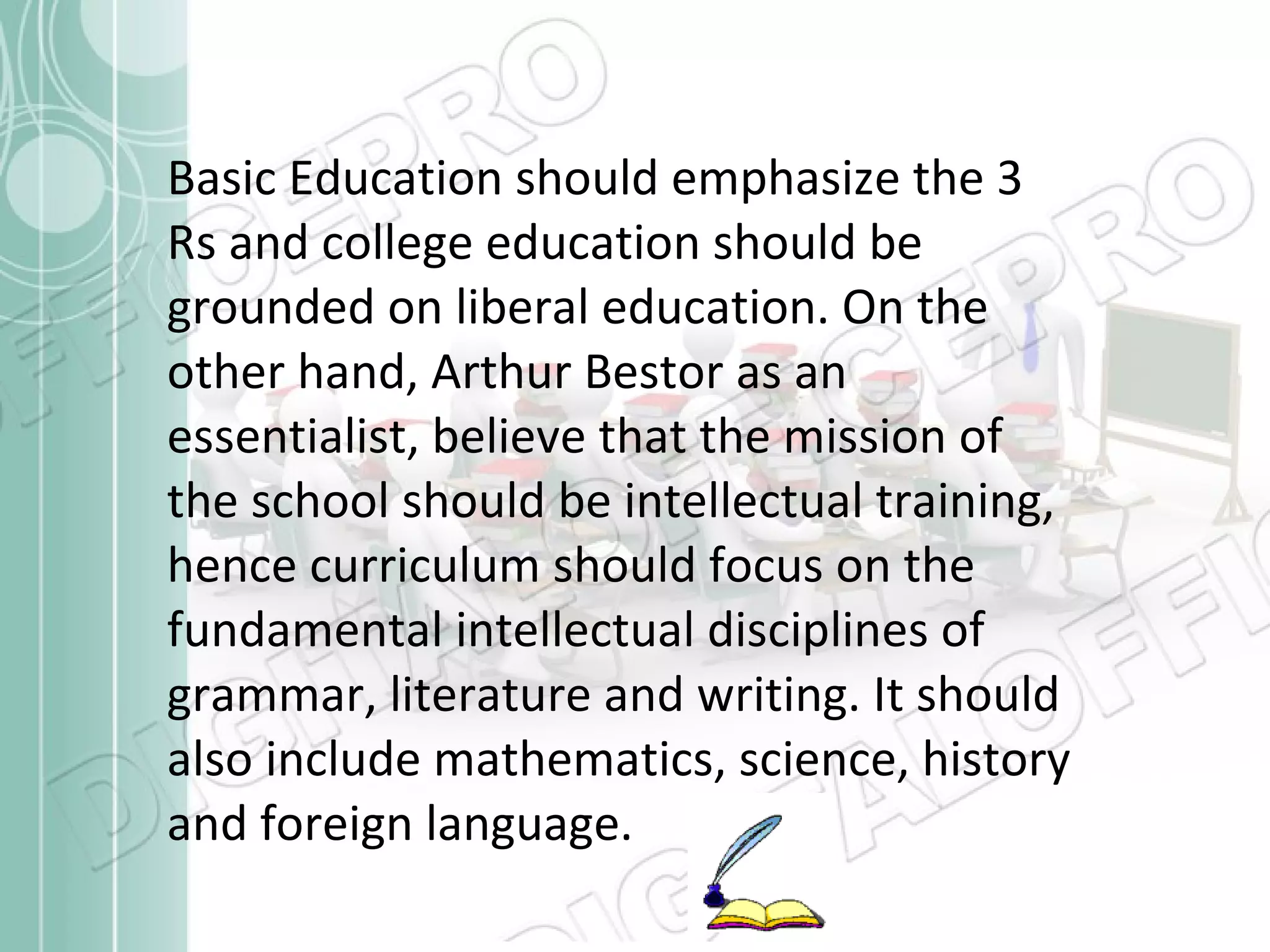 Basic Education should emphasize the 3 Rs and college education should be grounded on liberal education. On the other hand, Arthur Bestor as an essentialist, believe that the mission of the school should be intellectual training, hence curriculum should focus on the fundamental intellectual disciplines of grammar, literature and writing. It should also include mathematics, science, history and foreign language. 