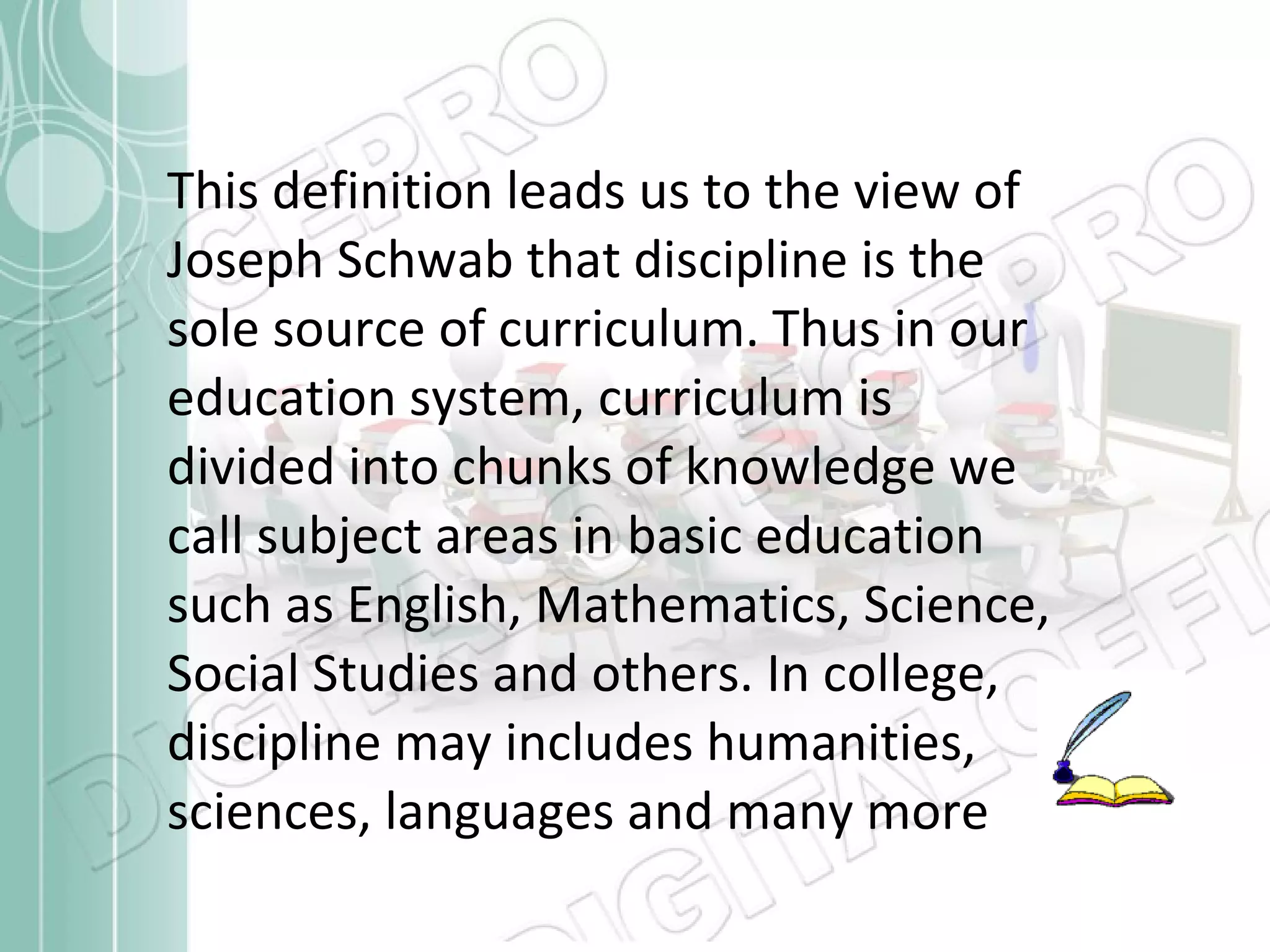 This definition leads us to the view of Joseph Schwab that discipline is the sole source of curriculum. Thus in our education system, curriculum is divided into chunks of knowledge we call subject areas in basic education such as English, Mathematics, Science, Social Studies and others. In college, discipline may includes humanities, sciences, languages and many more 