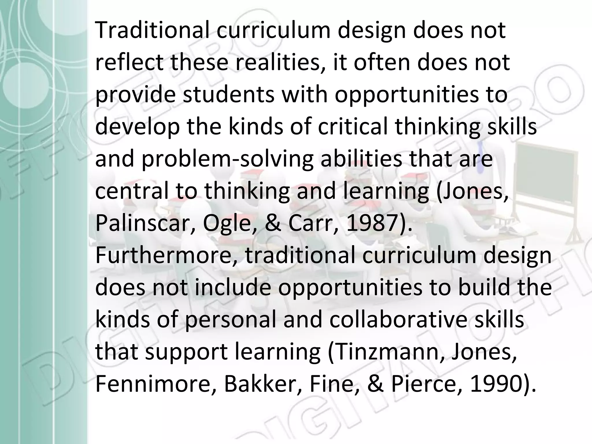Traditional curriculum design does not reflect these realities, it often does not provide students with opportunities to develop the kinds of critical thinking skills and problem-solving abilities that are central to thinking and learning (Jones, Palinscar, Ogle, & Carr, 1987). Furthermore, traditional curriculum design does not include opportunities to build the kinds of personal and collaborative skills that support learning (Tinzmann, Jones, Fennimore, Bakker, Fine, & Pierce, 1990). 