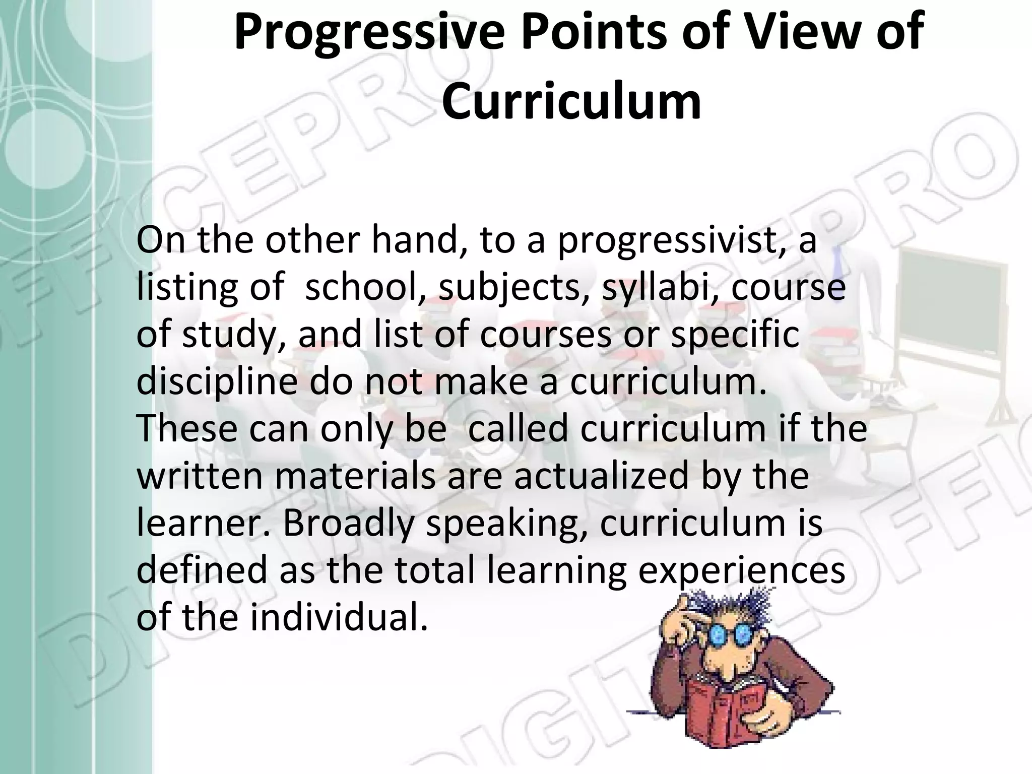 Progressive Points of View of Curriculum On the other hand, to a progressivist, a listing of  school, subjects, syllabi, course of study, and list of courses or specific discipline do not make a curriculum. These can only be  called curriculum if the written materials are actualized by the learner. Broadly speaking, curriculum is defined as the total learning experiences of the individual.  