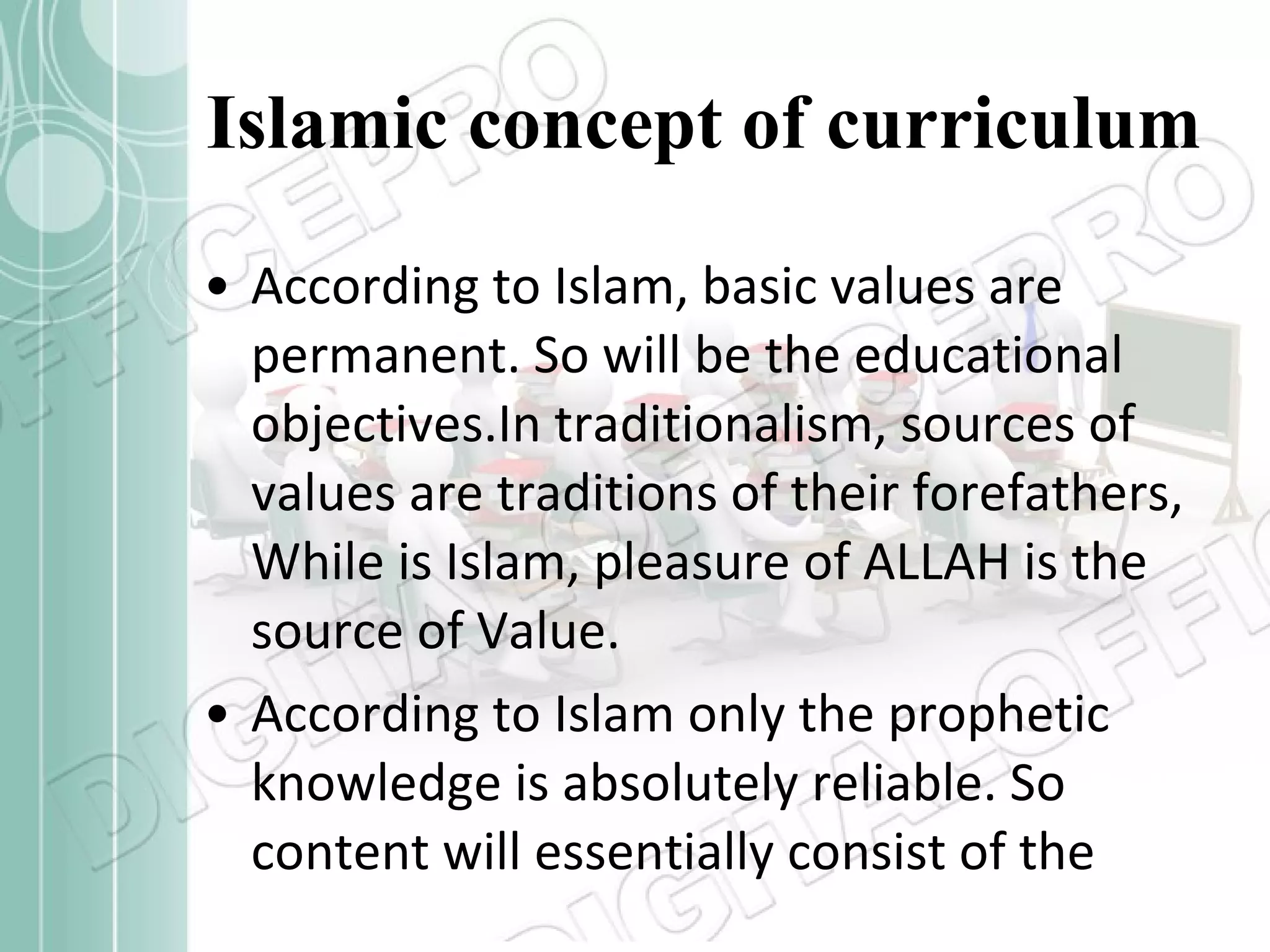 Islamic concept of curriculum According to Islam, basic values are permanent. So will be the educational objectives.In traditionalism, sources of values are traditions of their forefathers, While is Islam, pleasure of ALLAH is the source of Value.  According to Islam only the prophetic knowledge is absolutely reliable. So content will essentially consist of the 