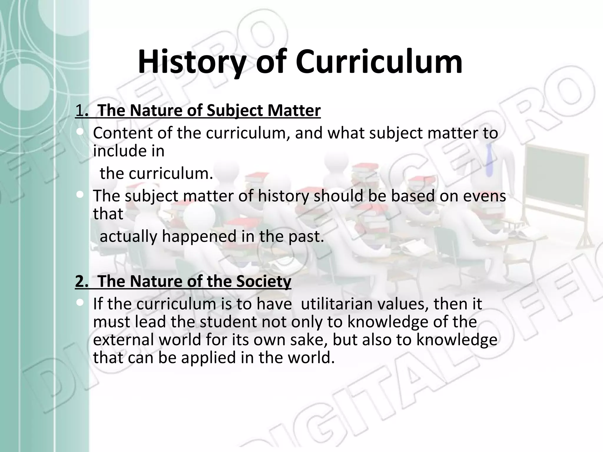 History of Curriculum 1 .  The Nature of Subject Matter Content of the curriculum, and what subject matter to include in the curriculum. The subject matter of history should be based on evens that  actually happened in the past. 2.  The Nature of the Society If the curriculum is to have  utilitarian values, then it must lead the student not only to knowledge of the external world for its own sake, but also to knowledge that can be applied in the world. 