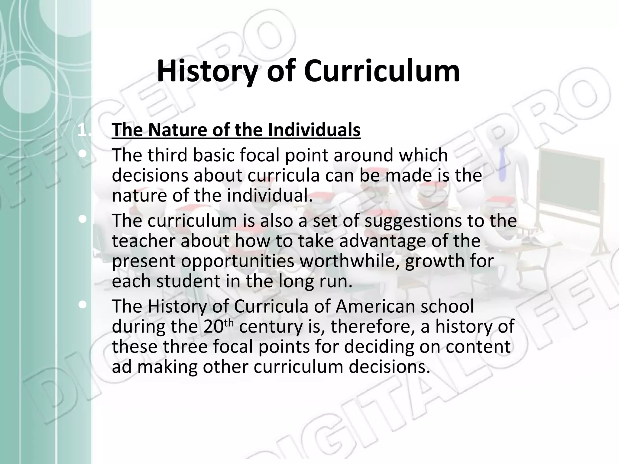History of Curriculum The Nature of the Individuals The third basic focal point around which decisions about curricula can be made is the nature of the individual. The curriculum is also a set of suggestions to the teacher about how to take advantage of the present opportunities worthwhile, growth for each student in the long run. The History of Curricula of American school during the 20 th  century is, therefore, a history of these three focal points for deciding on content ad making other curriculum decisions. 