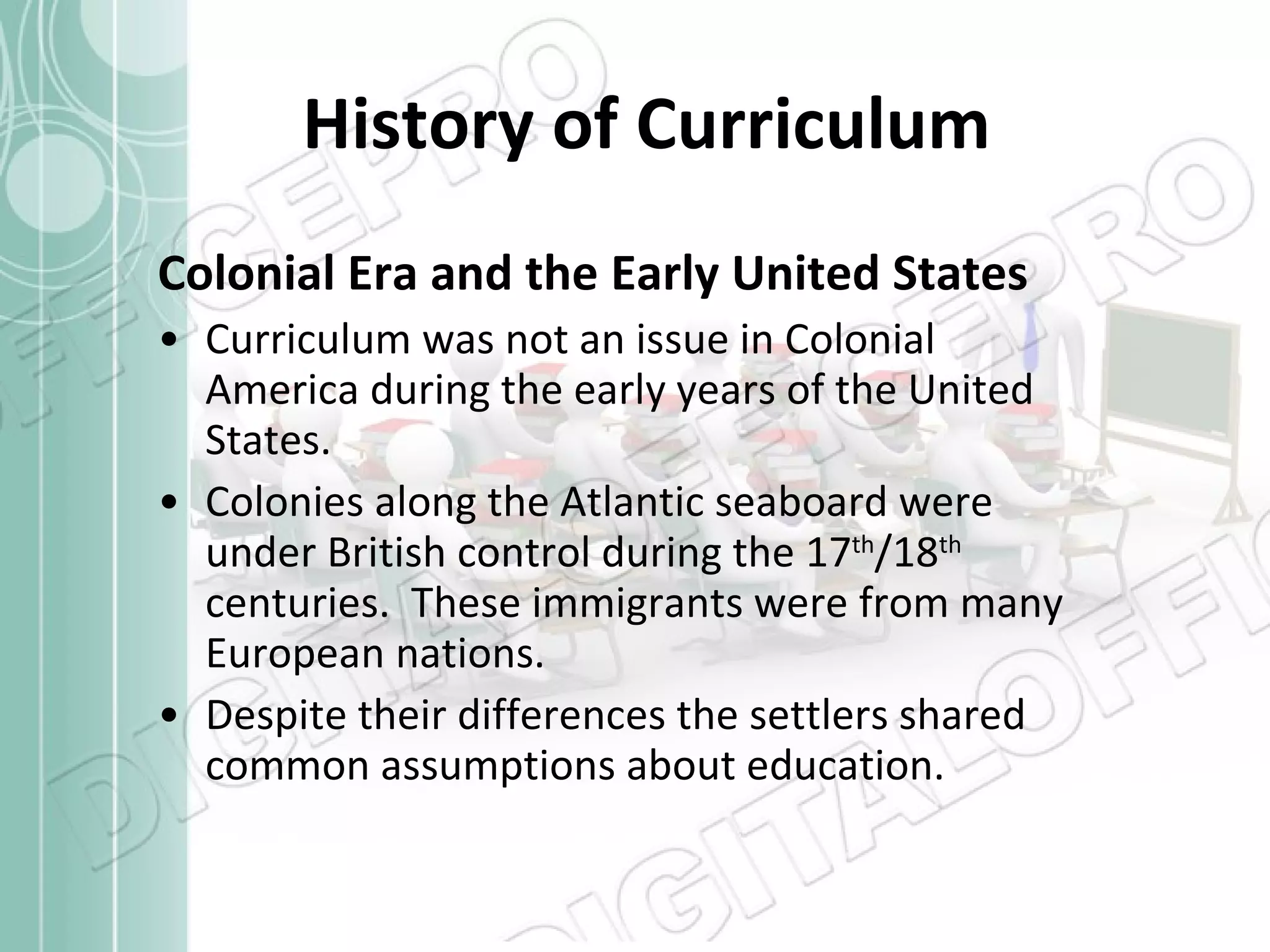 History of Curriculum Colonial Era and the Early United States Curriculum was not an issue in Colonial America during the early years of the United States. Colonies along the Atlantic seaboard were under British control during the 17 th /18 th  centuries.  These immigrants were from many European nations.  Despite their differences the settlers shared common assumptions about education. 