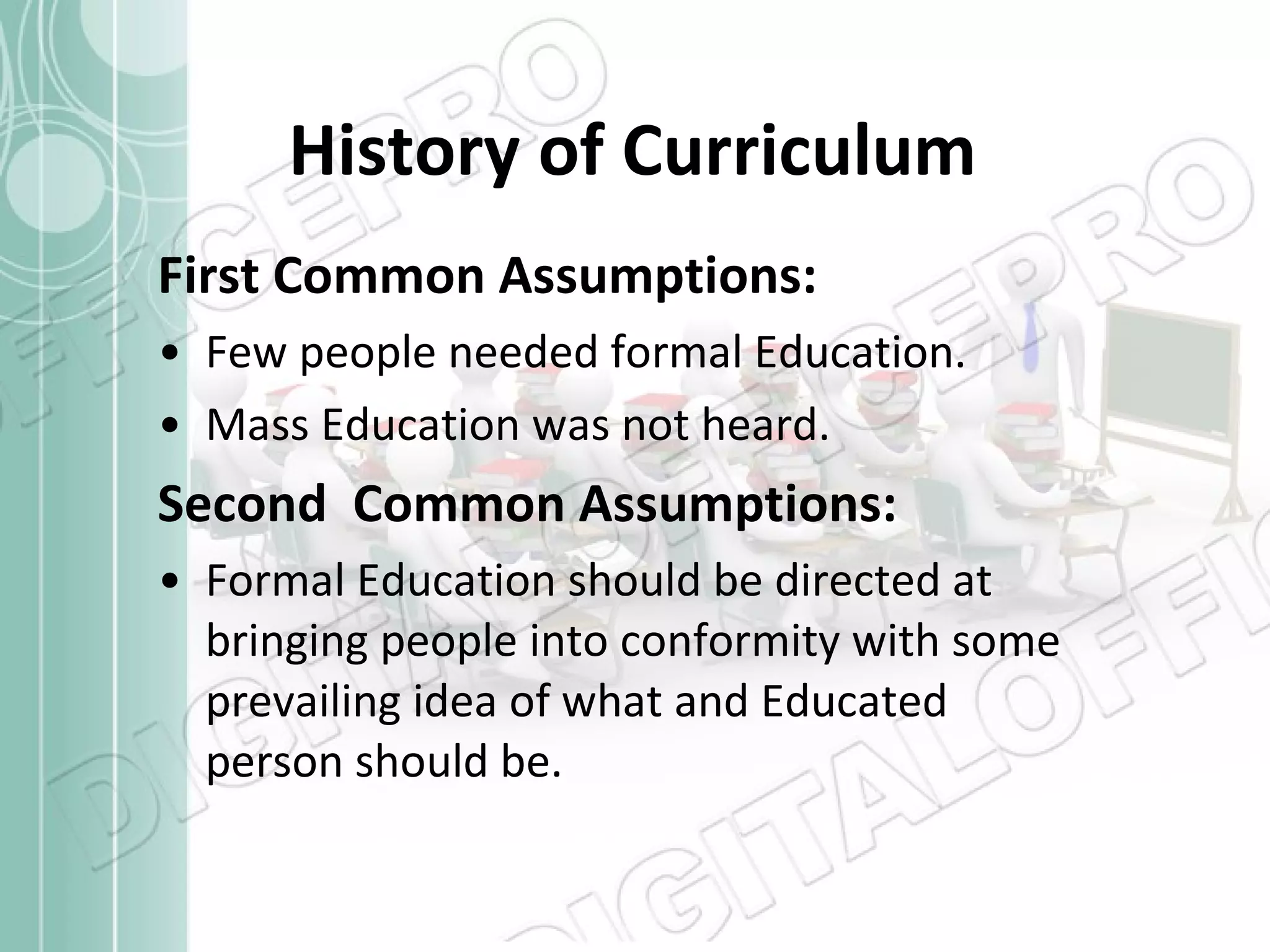 History of Curriculum First Common Assumptions: Few people needed formal Education. Mass Education was not heard. Second  Common Assumptions: Formal Education should be directed at bringing people into conformity with some prevailing idea of what and Educated person should be. 
