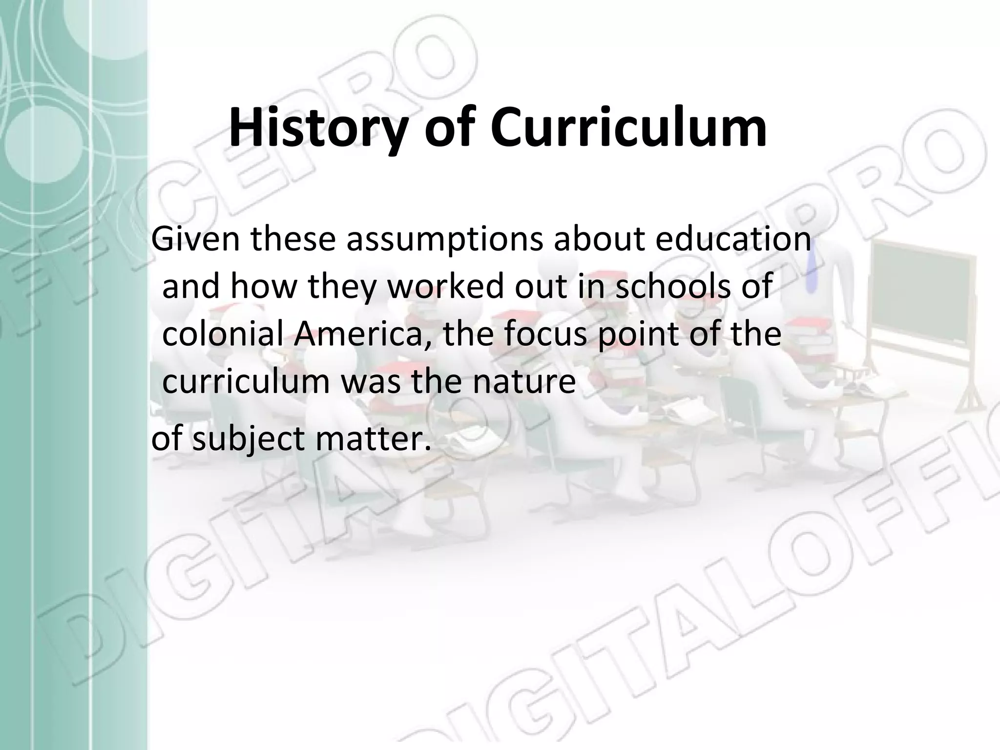 History of Curriculum Given these assumptions about education and how they worked out in schools of colonial America, the focus point of the curriculum was the nature  of subject matter. 