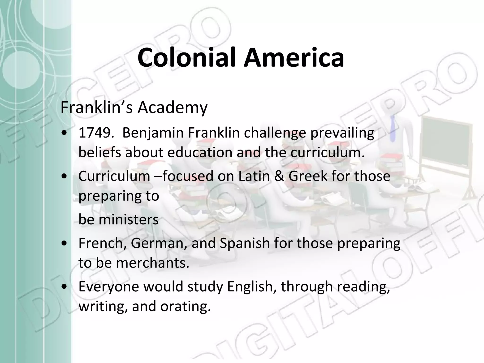 Colonial America Franklin’s Academy 1749.  Benjamin Franklin challenge prevailing beliefs about education and the curriculum. Curriculum –focused on Latin & Greek for those preparing to  be ministers French, German, and Spanish for those preparing to be merchants. Everyone would study English, through reading, writing, and orating. 