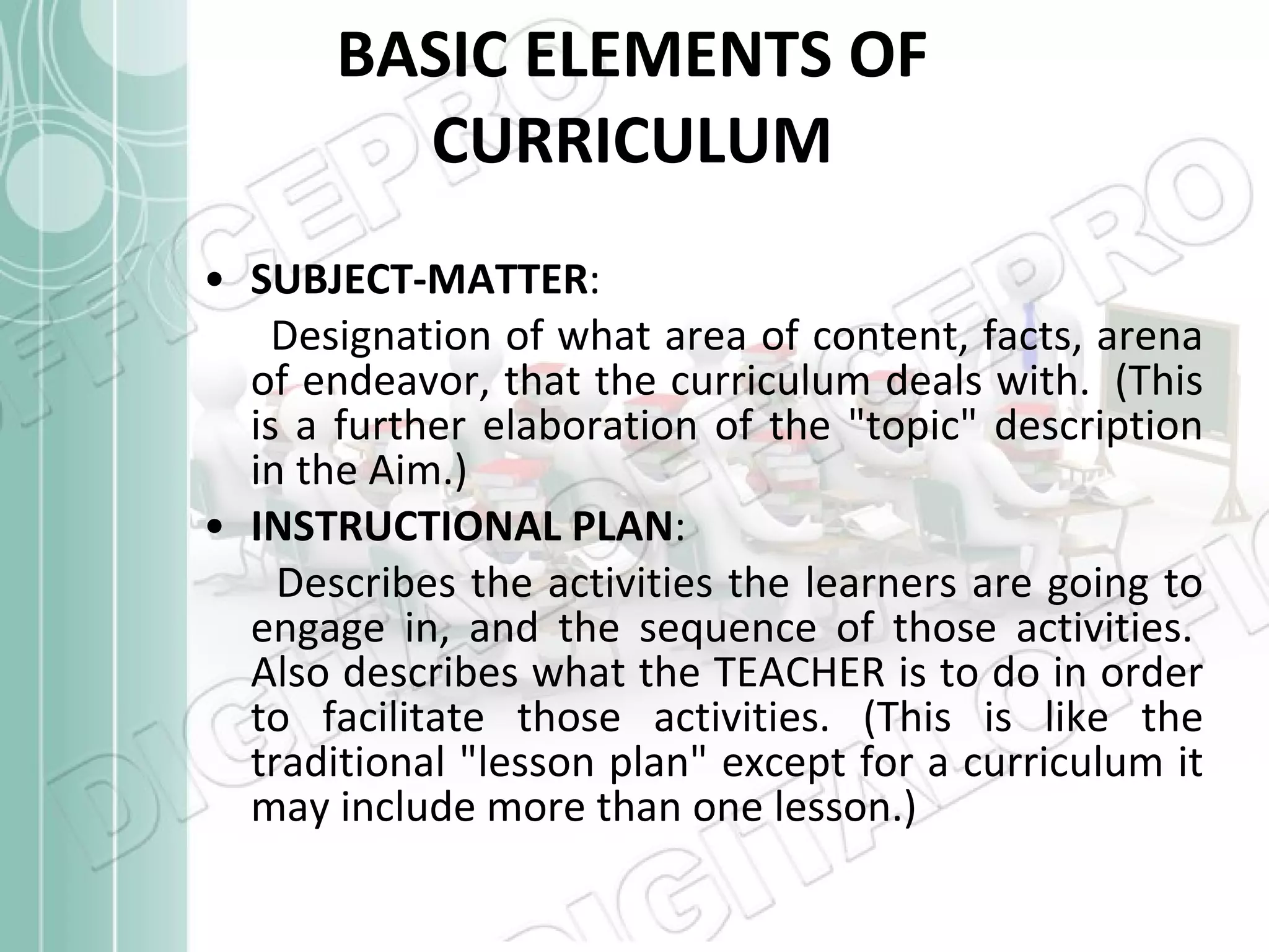 BASIC ELEMENTS OF CURRICULUM SUBJECT-MATTER :   Designation of what area of content, facts, arena of endeavor, that the curriculum deals with.  (This is a further elaboration of the &quot;topic&quot; description in the Aim.)  INSTRUCTIONAL PLAN :   Describes the activities the learners are going to engage in, and the sequence of those activities.  Also describes what the TEACHER is to do in order to facilitate those activities. (This is like the traditional &quot;lesson plan&quot; except for a curriculum it may include more than one lesson.)  