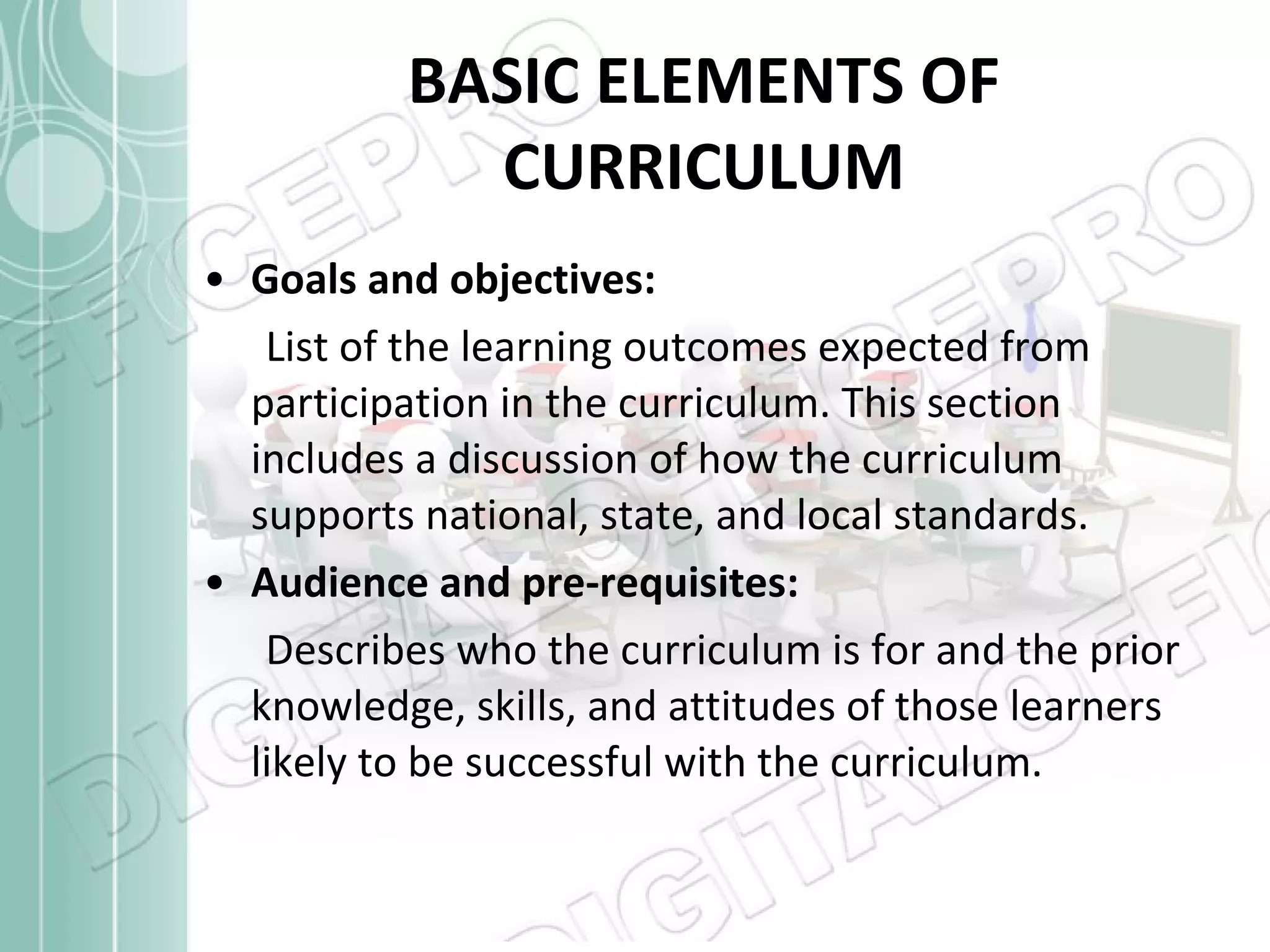 BASIC ELEMENTS OF CURRICULUM Goals and objectives:  List of the learning outcomes expected from participation in the curriculum. This section includes a discussion of how the curriculum supports national, state, and local standards.  Audience and pre-requisites:  Describes who the curriculum is for and the prior knowledge, skills, and attitudes of those learners likely to be successful with the curriculum.  
