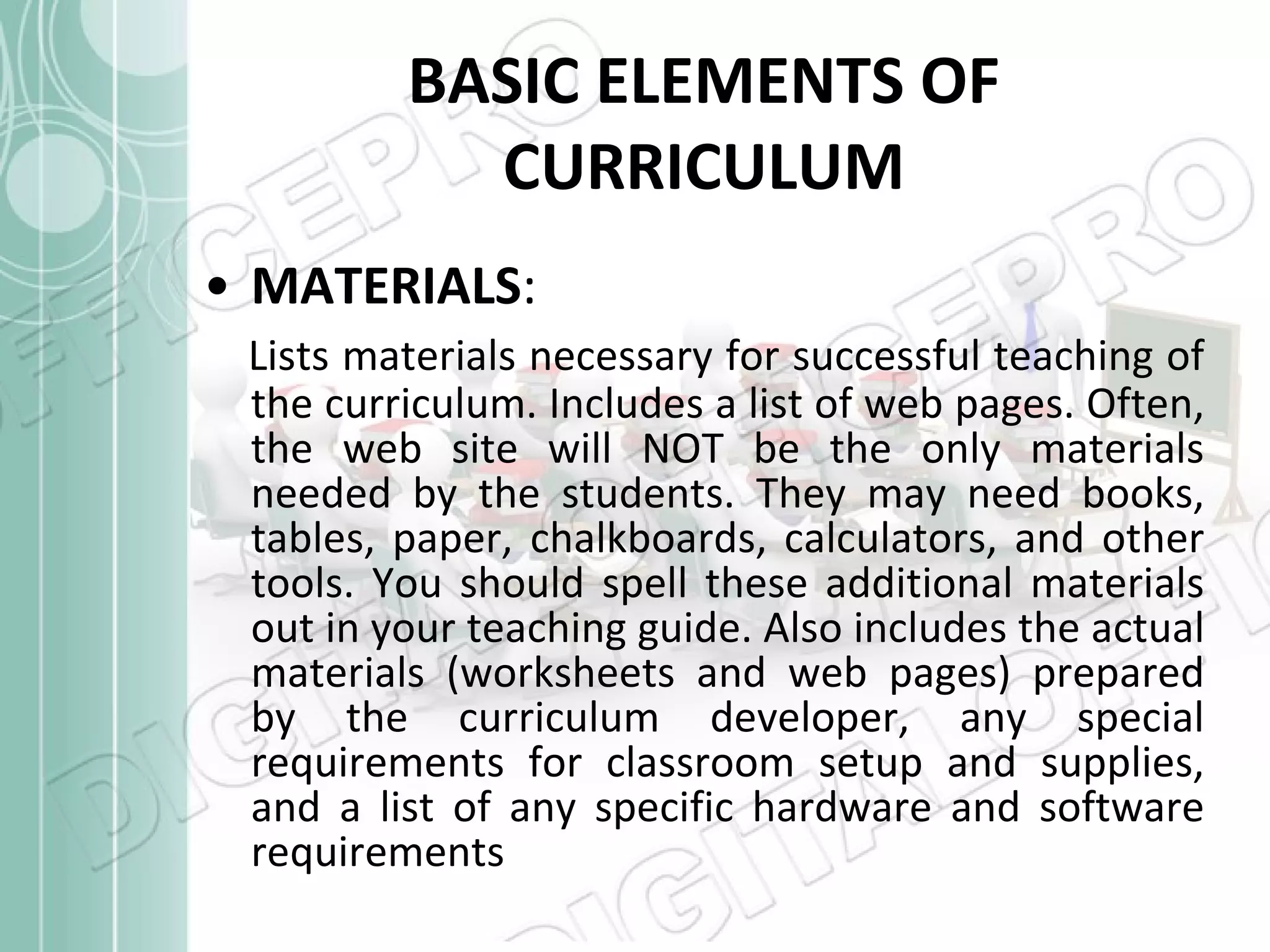 BASIC ELEMENTS OF CURRICULUM MATERIALS :   Lists materials necessary for successful teaching of the curriculum. Includes a list of web pages. Often, the web site will NOT be the only materials needed by the students. They may need books, tables, paper, chalkboards, calculators, and other tools. You should spell these additional materials out in your teaching guide. Also includes the actual materials (worksheets and web pages) prepared by the curriculum developer, any special requirements for classroom setup and supplies, and a list of any specific hardware and software requirements  