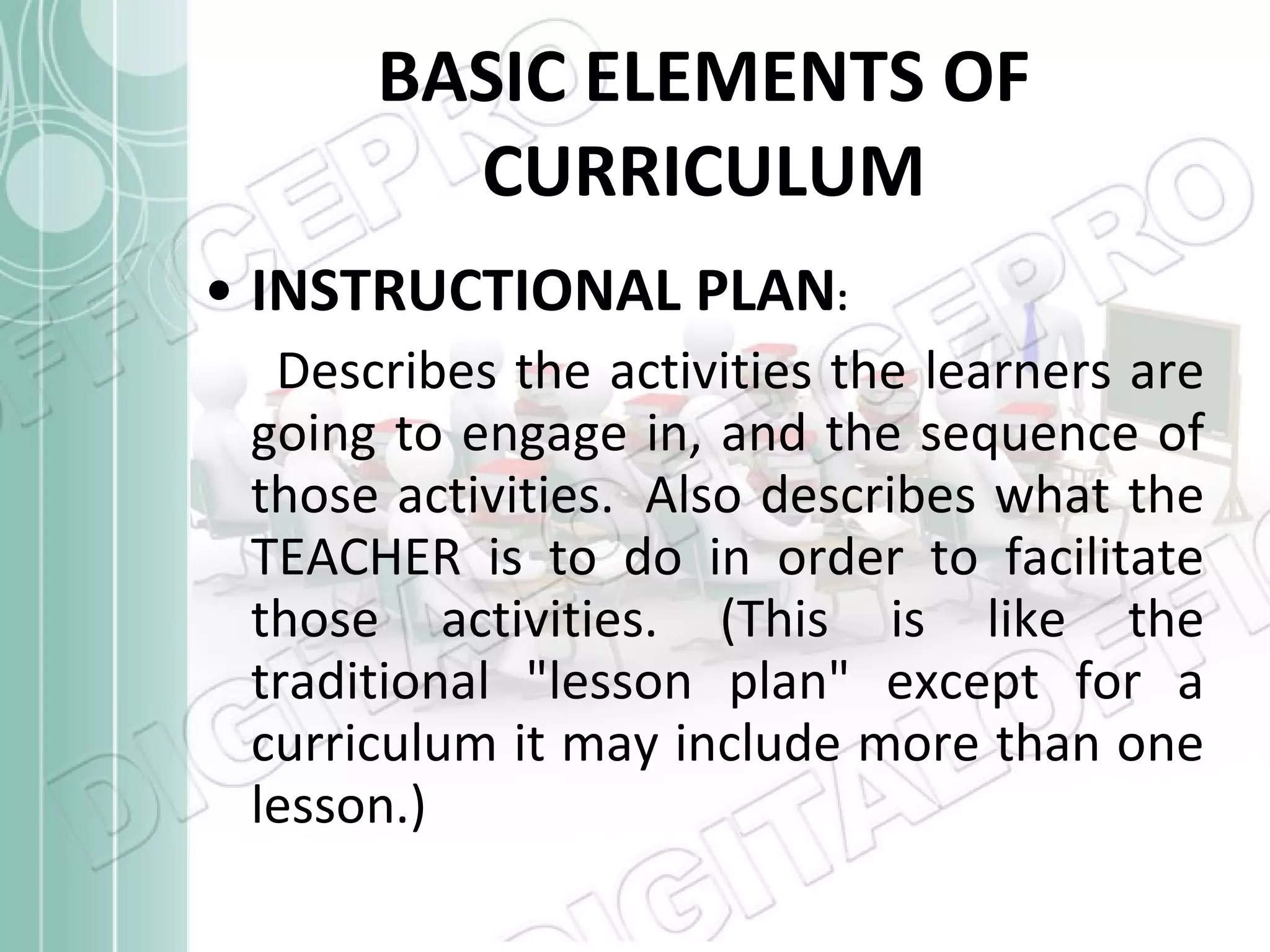 BASIC ELEMENTS OF CURRICULUM INSTRUCTIONAL PLAN :   Describes the activities the learners are going to engage in, and the sequence of those activities.  Also describes what the TEACHER is to do in order to facilitate those activities. (This is like the traditional &quot;lesson plan&quot; except for a curriculum it may include more than one lesson.)  